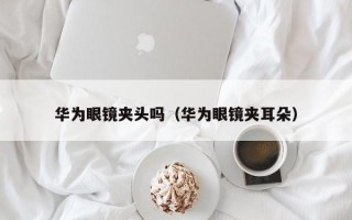 华为眼镜夹头吗（华为眼镜夹耳朵）